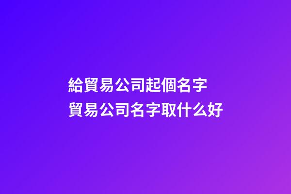 給貿易公司起個名字 貿易公司名字取什么好-第1張-公司起名-玄機派